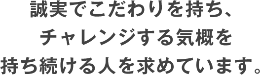 誠実でこだわりを持ち、チャレンジする気概を持ち続ける人を求めています。